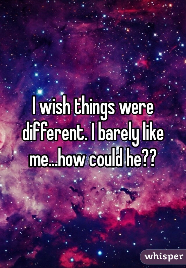  I wish things were different. I barely like me...how could he??