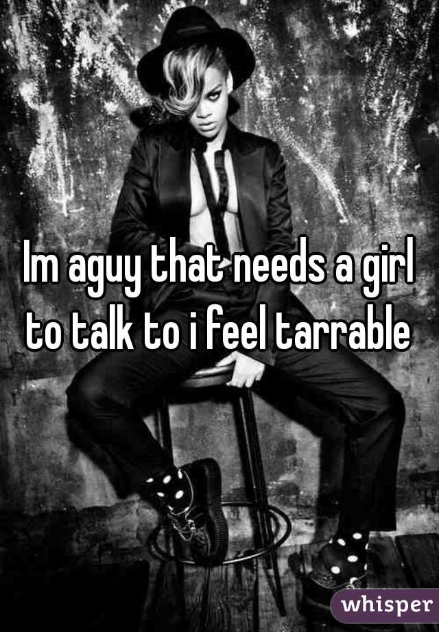 Im aguy that needs a girl to talk to i feel tarrable 