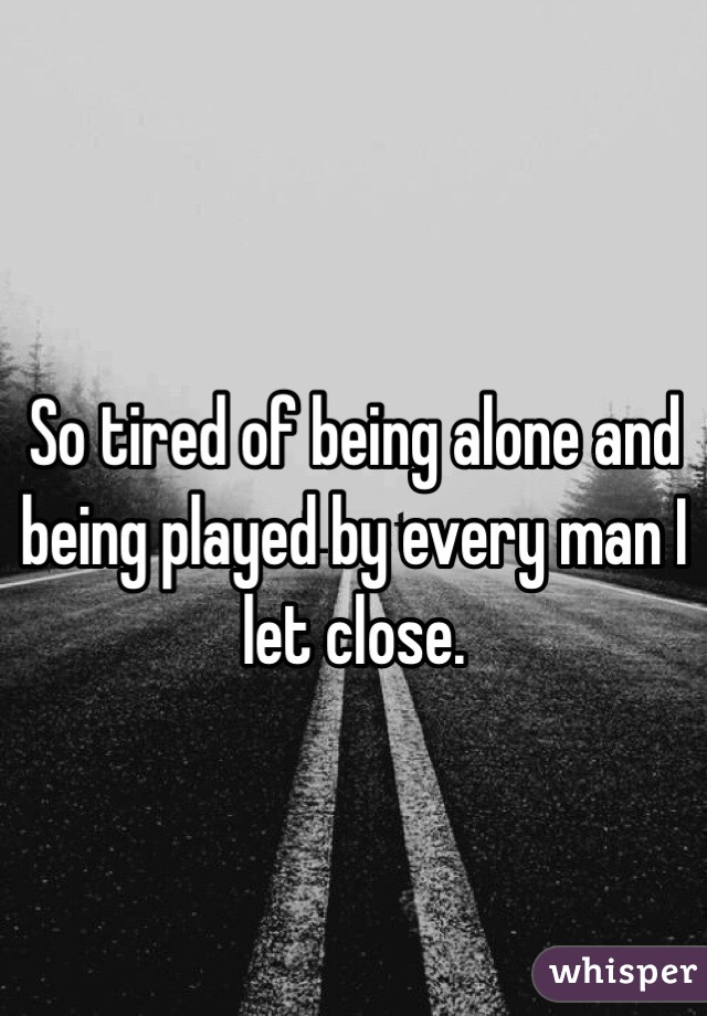 So tired of being alone and being played by every man I let close.
