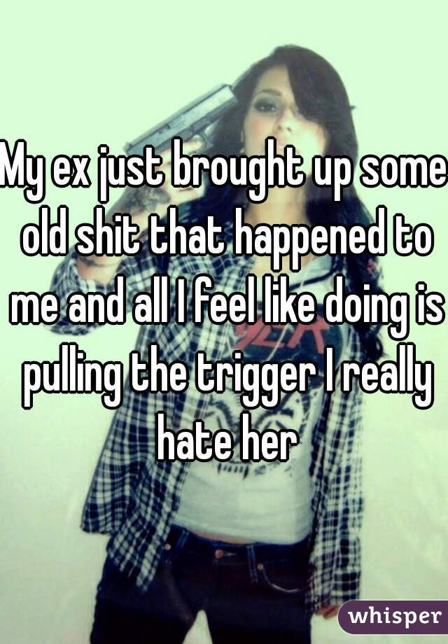 My ex just brought up some old shit that happened to me and all I feel like doing is pulling the trigger I really hate her
