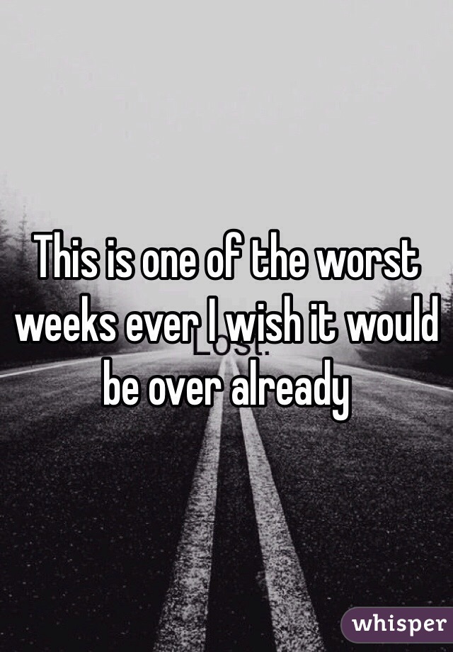 This is one of the worst weeks ever I wish it would be over already 