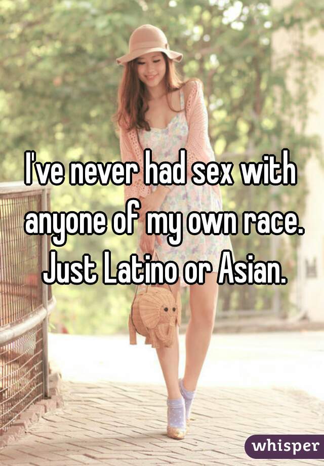 I've never had sex with anyone of my own race. Just Latino or Asian.
