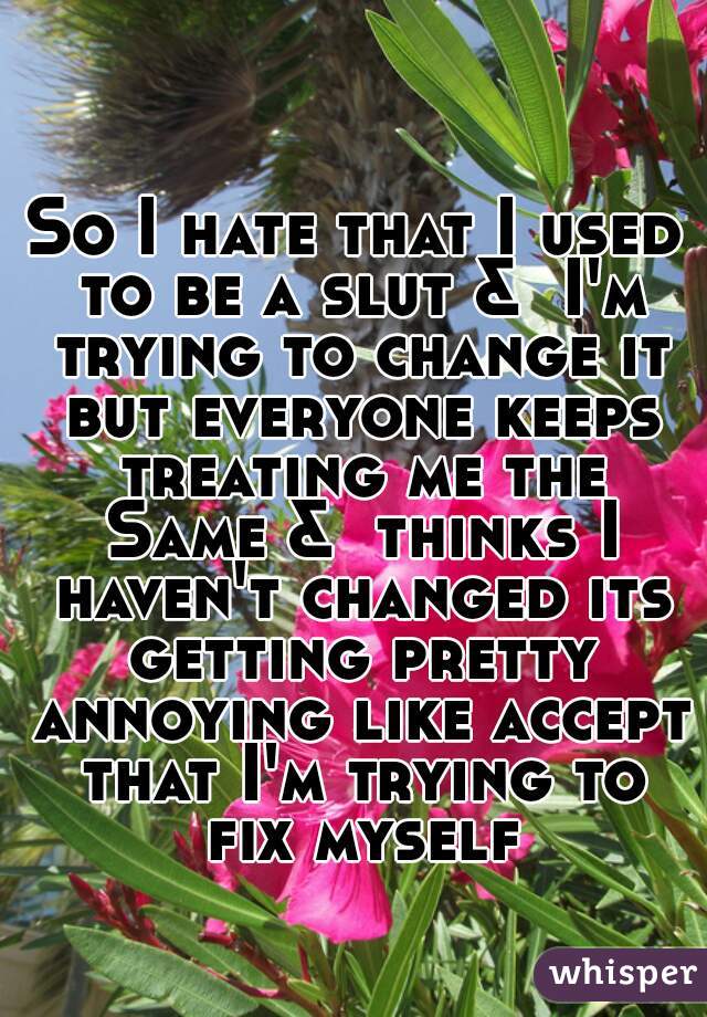 So I hate that I used to be a slut &  I'm trying to change it but everyone keeps treating me the Same &  thinks I haven't changed its getting pretty annoying like accept that I'm trying to fix myself