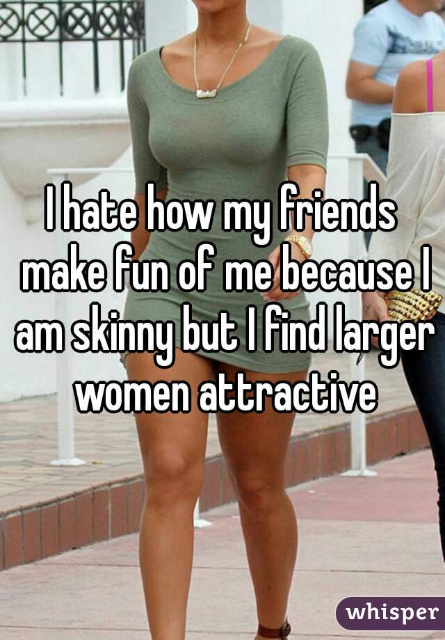 I hate how my friends make fun of me because I am skinny but I find larger women attractive