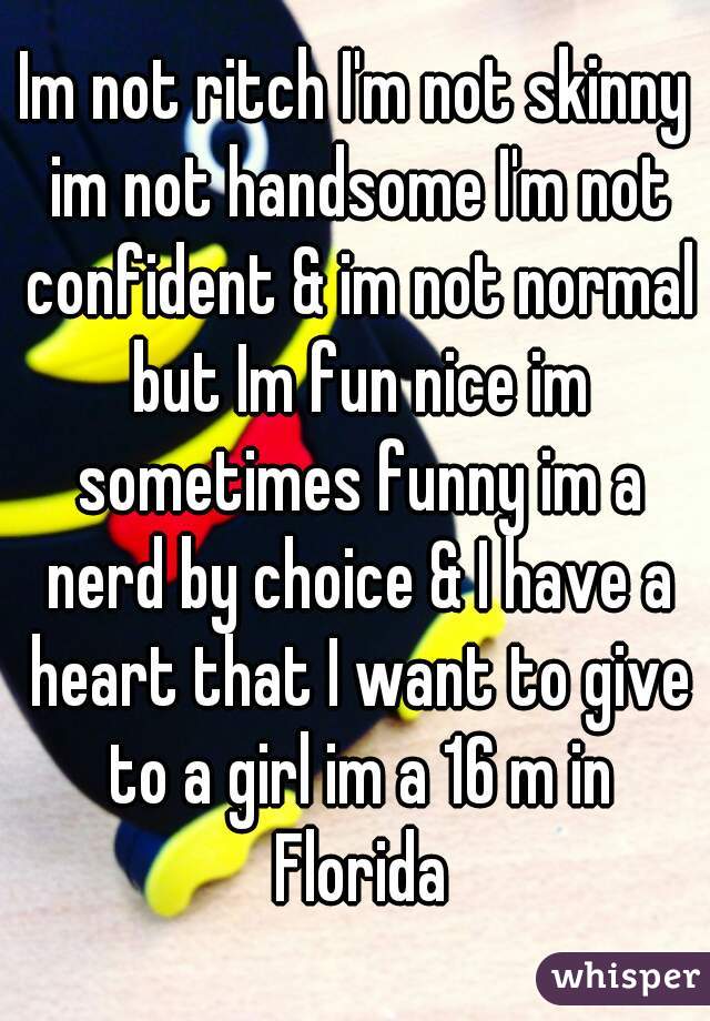 Im not ritch I'm not skinny im not handsome I'm not confident & im not normal but Im fun nice im sometimes funny im a nerd by choice & I have a heart that I want to give to a girl im a 16 m in Florida