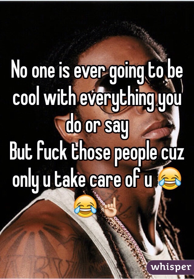 No one is ever going to be cool with everything you do or say 
But fuck those people cuz only u take care of u 😂😂☝️