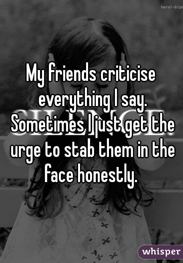 My friends criticise everything I say. Sometimes I just get the urge to stab them in the face honestly. 