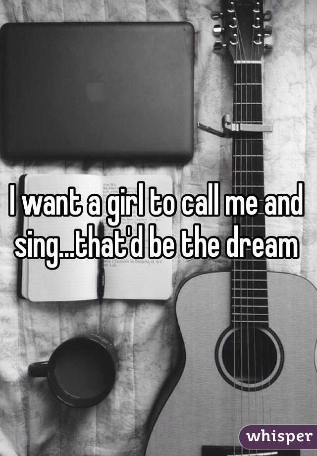 I want a girl to call me and sing...that'd be the dream