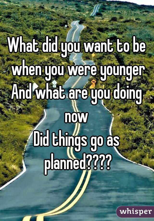 What did you want to be when you were younger
And what are you doing now 
Did things go as planned????
