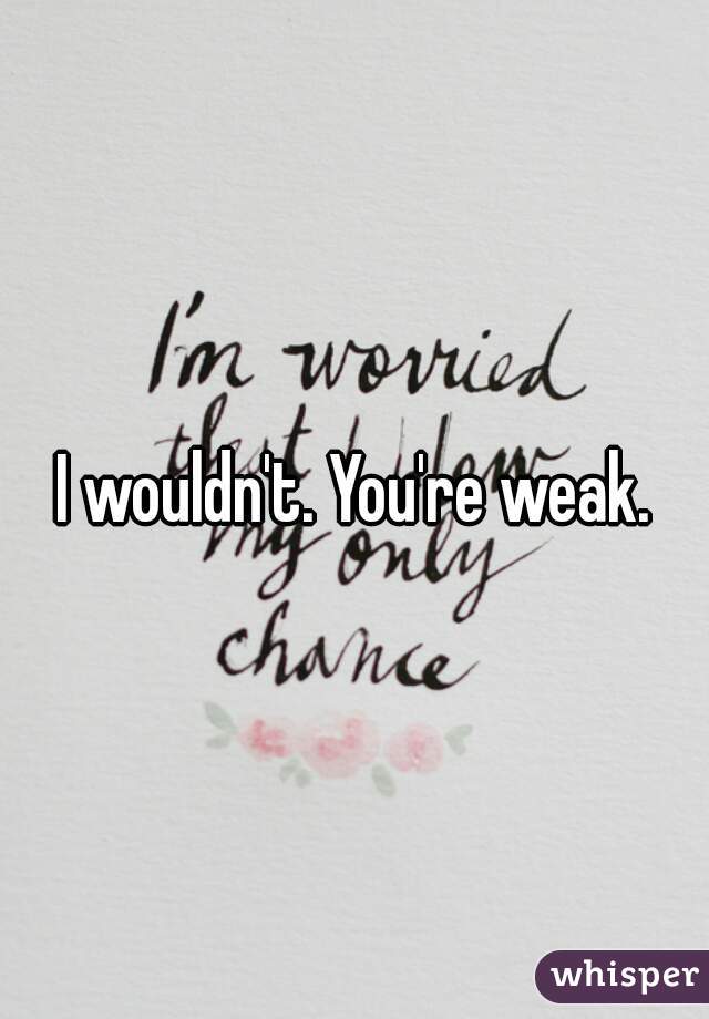 I wouldn't. You're weak.