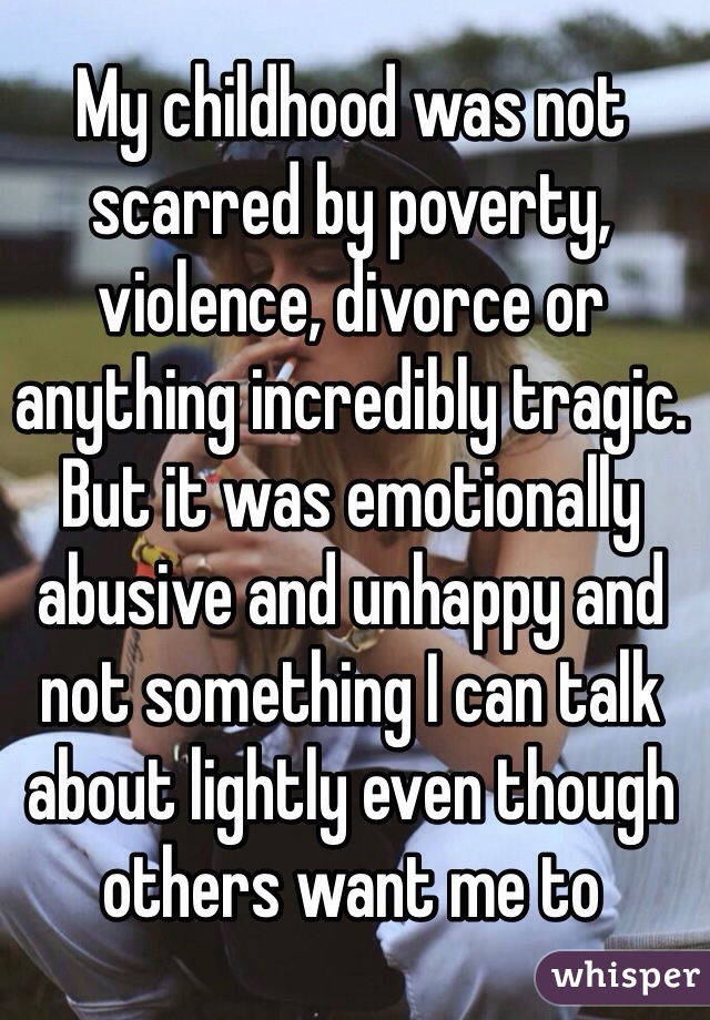 My childhood was not scarred by poverty, violence, divorce or anything incredibly tragic. But it was emotionally abusive and unhappy and not something I can talk about lightly even though others want me to