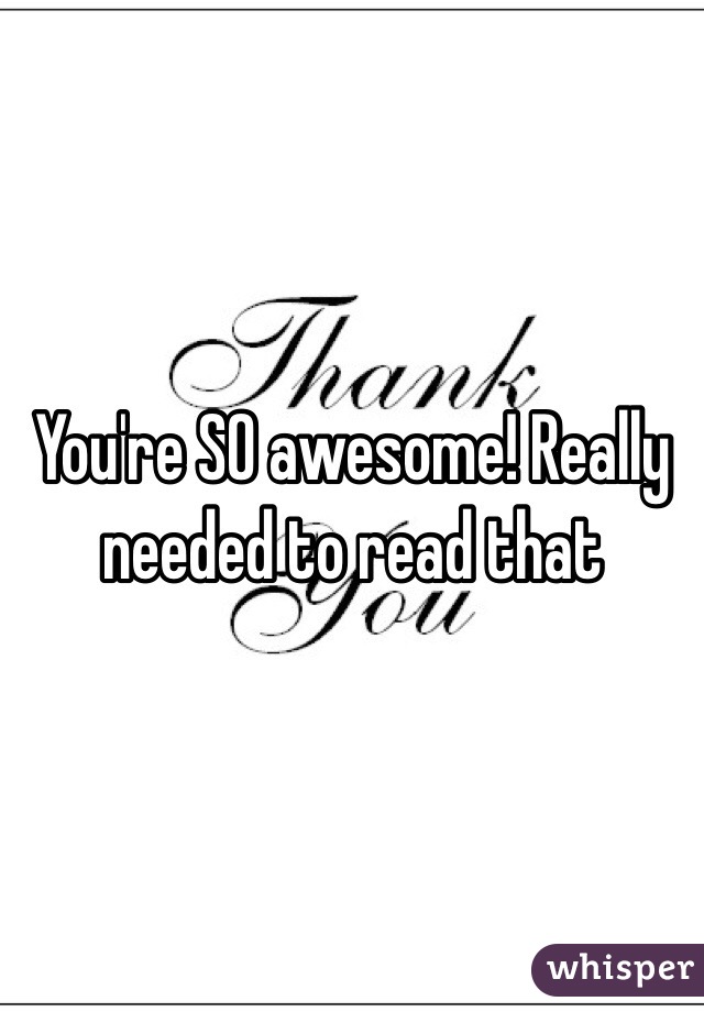 You're SO awesome! Really needed to read that
