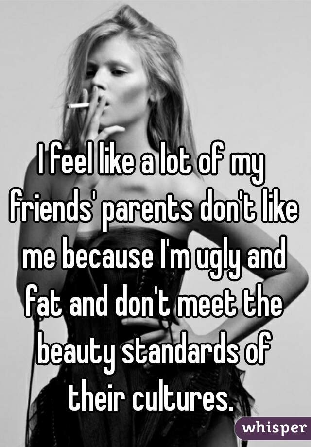 I feel like a lot of my friends' parents don't like me because I'm ugly and fat and don't meet the beauty standards of their cultures. 