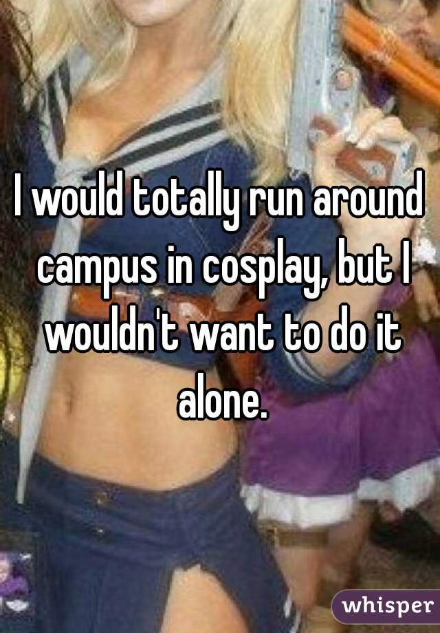 I would totally run around campus in cosplay, but I wouldn't want to do it alone.