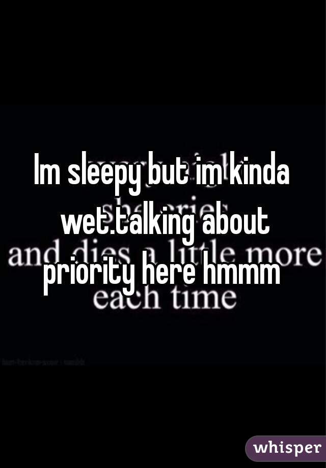 Im sleepy but im kinda wet.talking about priority here hmmm 