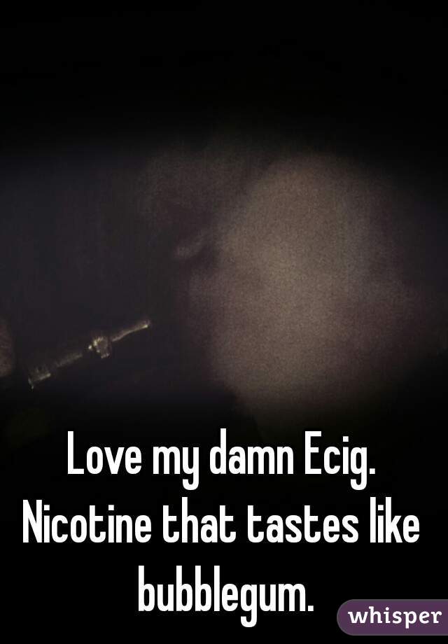 Love my damn Ecig.
Nicotine that tastes like bubblegum.