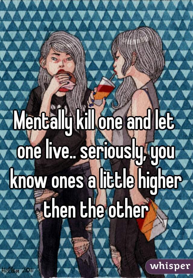 Mentally kill one and let one live.. seriously, you know ones a little higher then the other