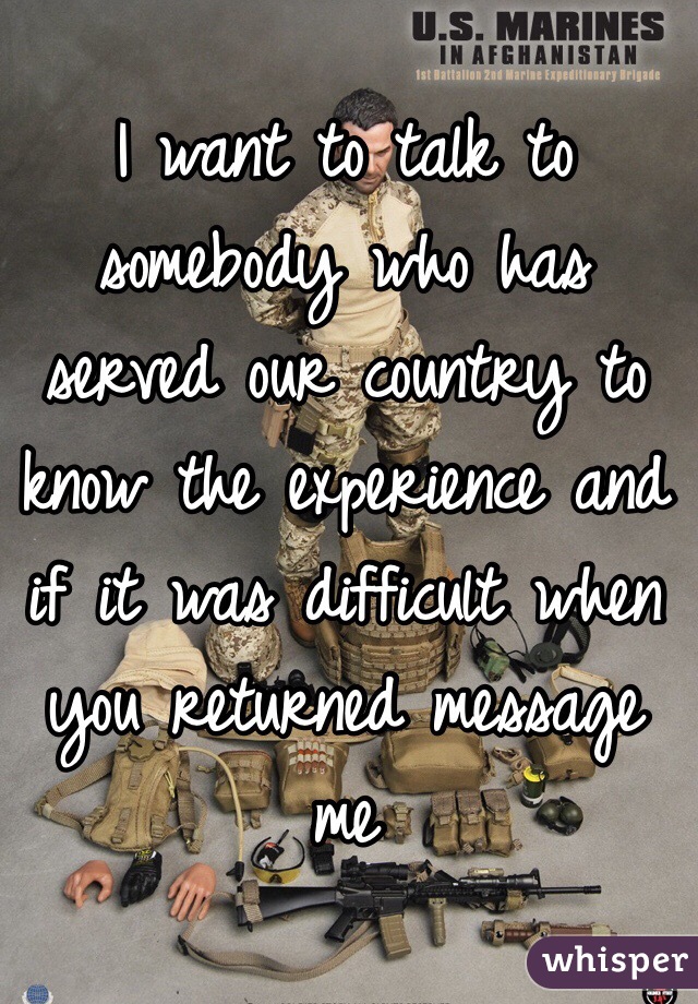 I want to talk to somebody who has served our country to know the experience and if it was difficult when you returned message me 