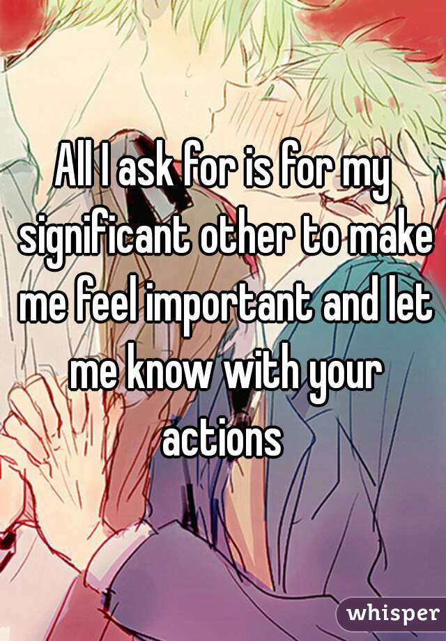 All I ask for is for my significant other to make me feel important and let me know with your actions 