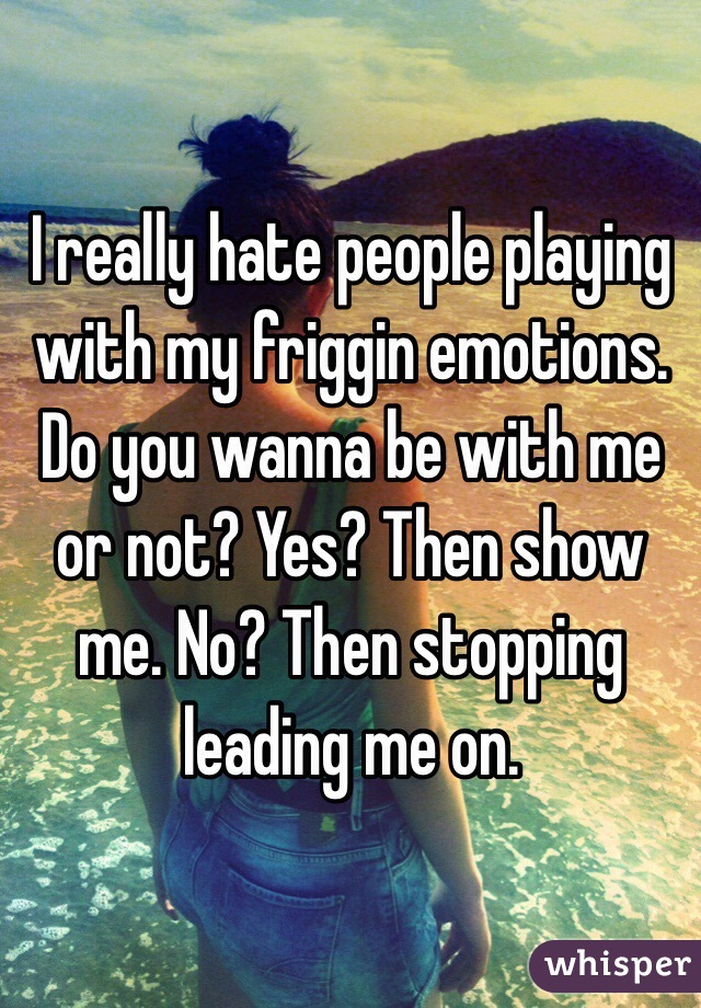 I really hate people playing with my friggin emotions. Do you wanna be with me or not? Yes? Then show me. No? Then stopping leading me on.