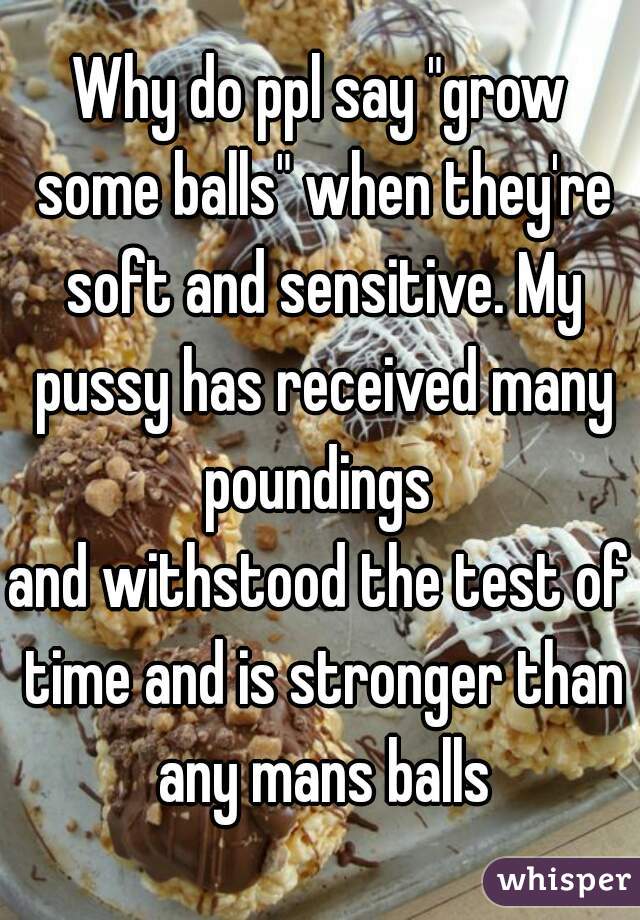 Why do ppl say "grow some balls" when they're soft and sensitive. My pussy has received many poundings 
and withstood the test of time and is stronger than any mans balls