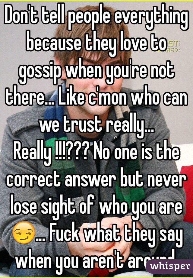 Don't tell people everything because they love to gossip when you're not there... Like c'mon who can we trust really... Really !!!??? No one is the correct answer but never lose sight of who you are 😏... Fuck what they say when you aren't around.