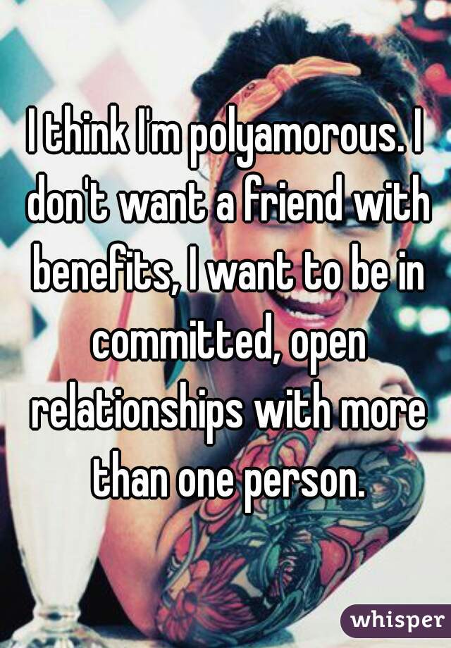 I think I'm polyamorous. I don't want a friend with benefits, I want to be in committed, open relationships with more than one person.