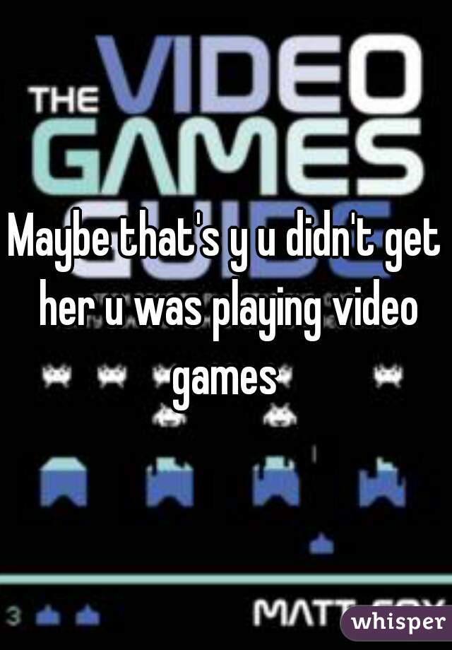 Maybe that's y u didn't get her u was playing video games 