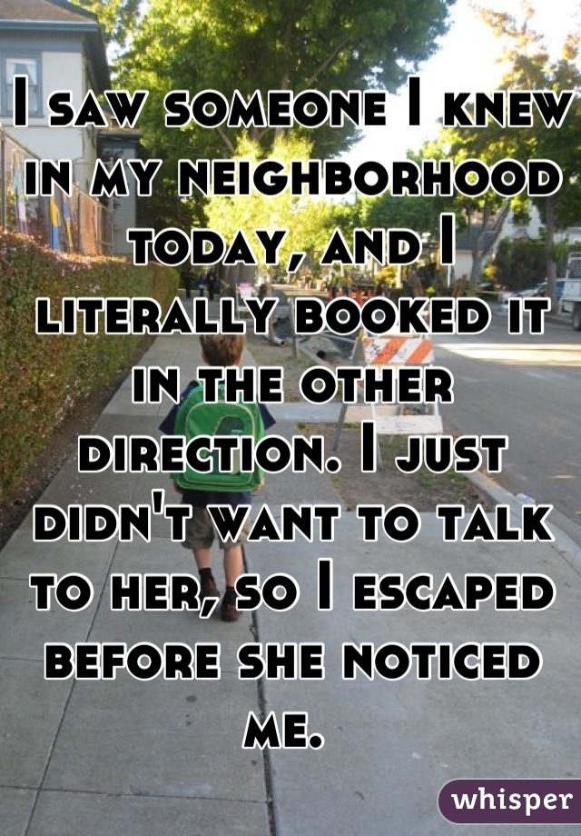 I saw someone I knew in my neighborhood today, and I literally booked it in the other direction. I just didn't want to talk to her, so I escaped before she noticed me. 