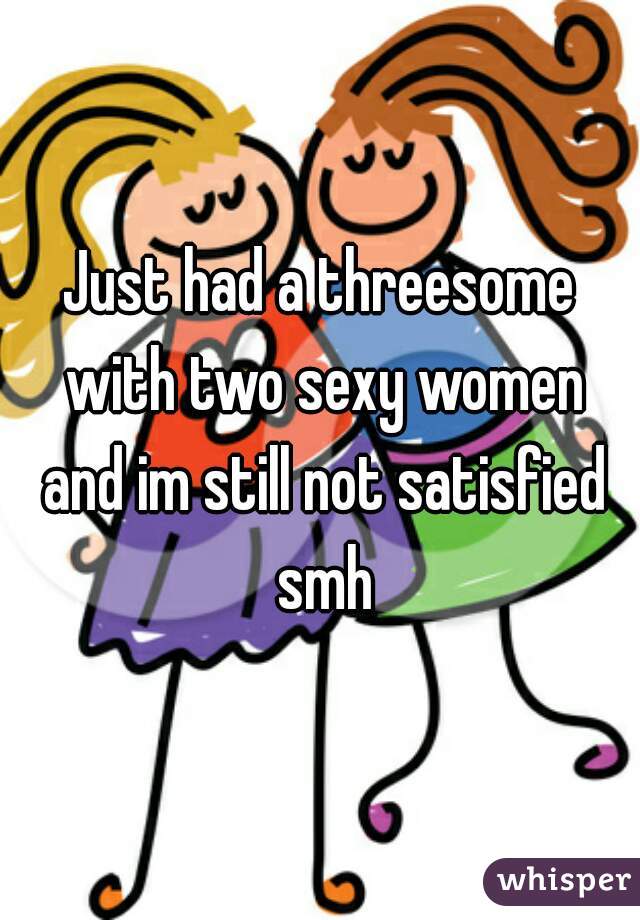 Just had a threesome with two sexy women and im still not satisfied smh