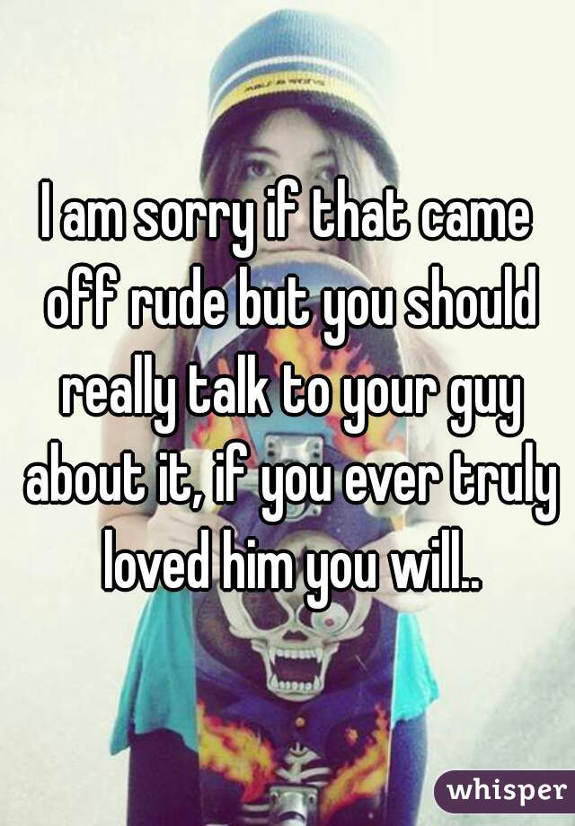 I am sorry if that came off rude but you should really talk to your guy about it, if you ever truly loved him you will..