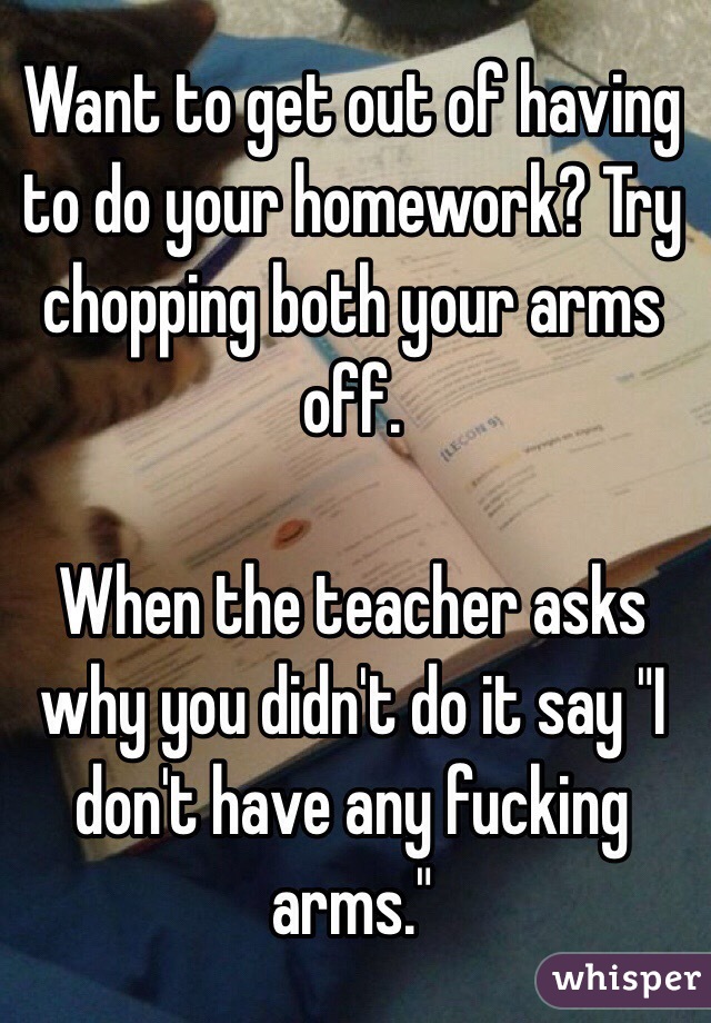 Want to get out of having to do your homework? Try chopping both your arms off. 

When the teacher asks why you didn't do it say "I don't have any fucking arms."

