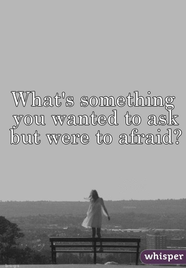 What's something you wanted to ask but were to afraid? 