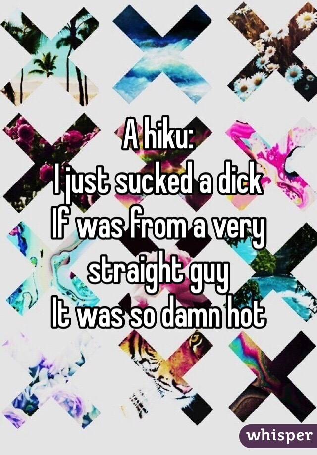 A hiku: 
I just sucked a dick
If was from a very straight guy
It was so damn hot