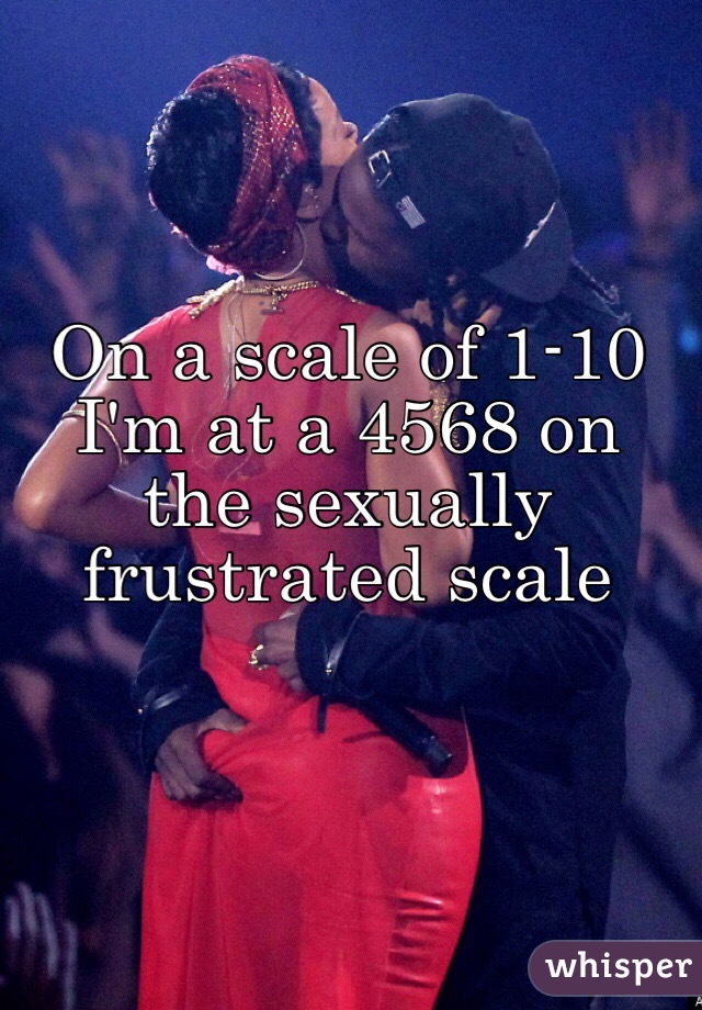 On a scale of 1-10 I'm at a 4568 on the sexually frustrated scale 