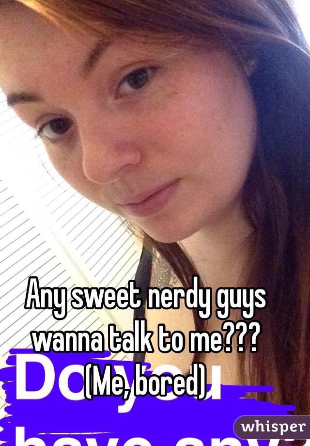 Any sweet nerdy guys wanna talk to me???
(Me, bored)