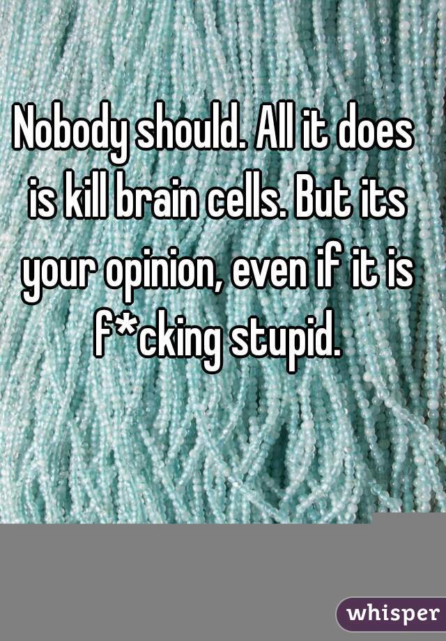 Nobody should. All it does is kill brain cells. But its your opinion, even if it is f*cking stupid.
