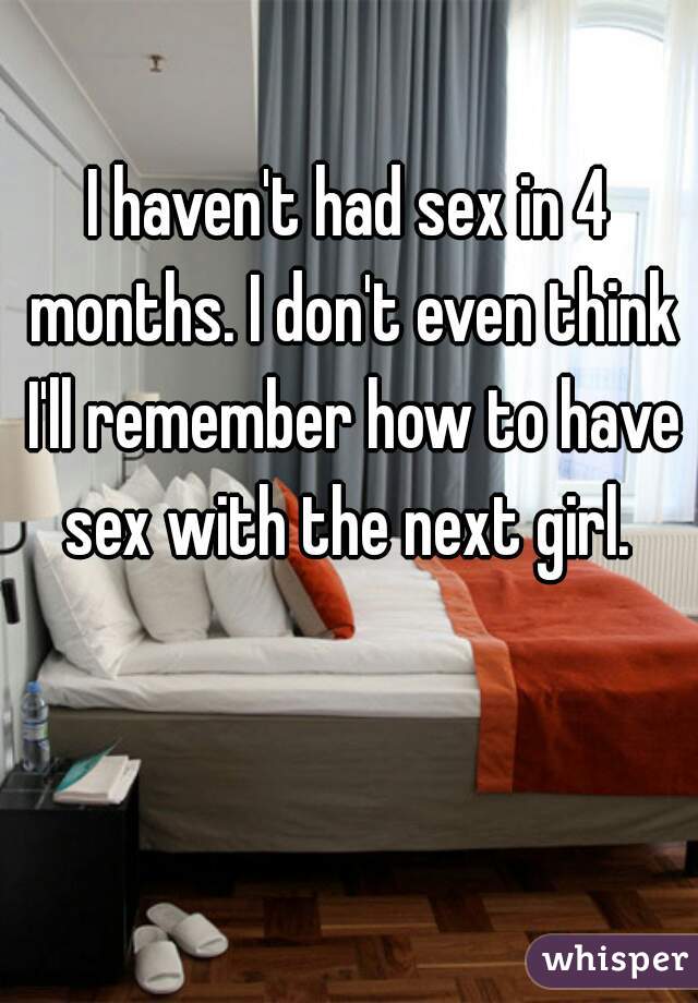 I haven't had sex in 4 months. I don't even think I'll remember how to have sex with the next girl. 