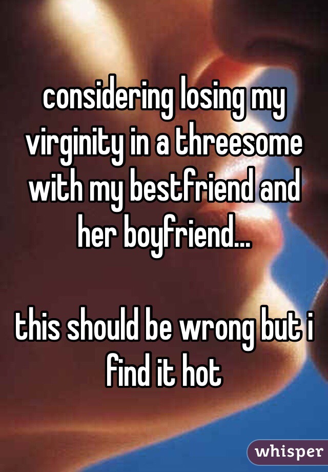 considering losing my virginity in a threesome with my bestfriend and her boyfriend... 

this should be wrong but i find it hot