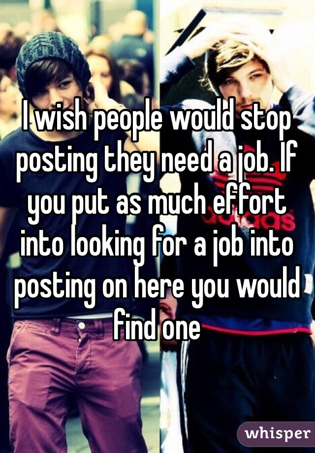 I wish people would stop posting they need a job. If you put as much effort into looking for a job into posting on here you would find one