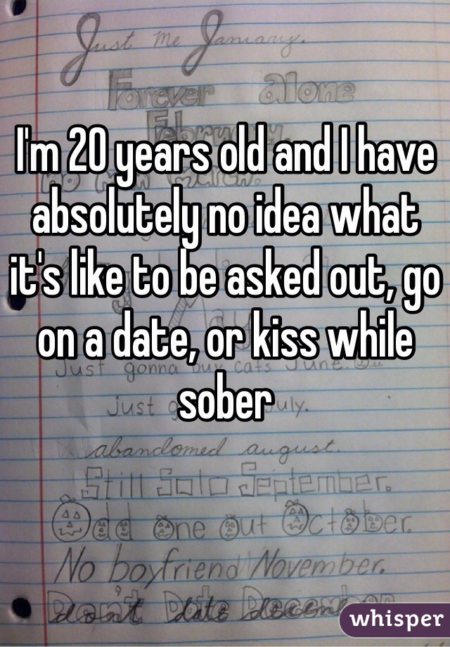 I'm 20 years old and I have absolutely no idea what it's like to be asked out, go on a date, or kiss while sober 