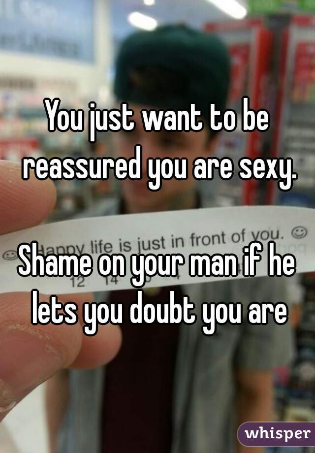 You just want to be reassured you are sexy.

Shame on your man if he lets you doubt you are