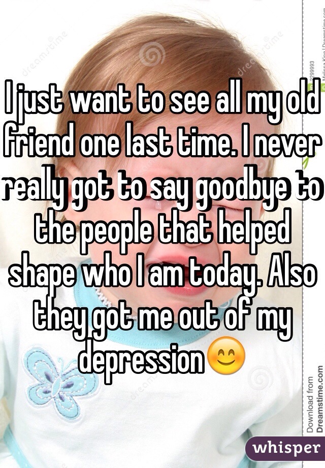 I just want to see all my old friend one last time. I never really got to say goodbye to the people that helped shape who I am today. Also they got me out of my depression😊
