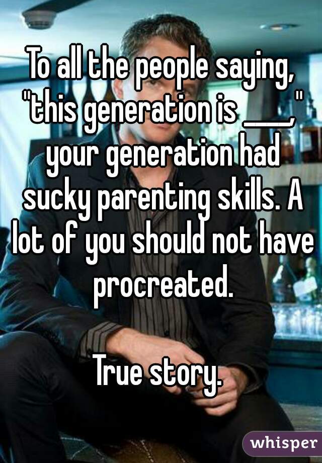 To all the people saying, "this generation is ____," your generation had sucky parenting skills. A lot of you should not have procreated.

True story. 