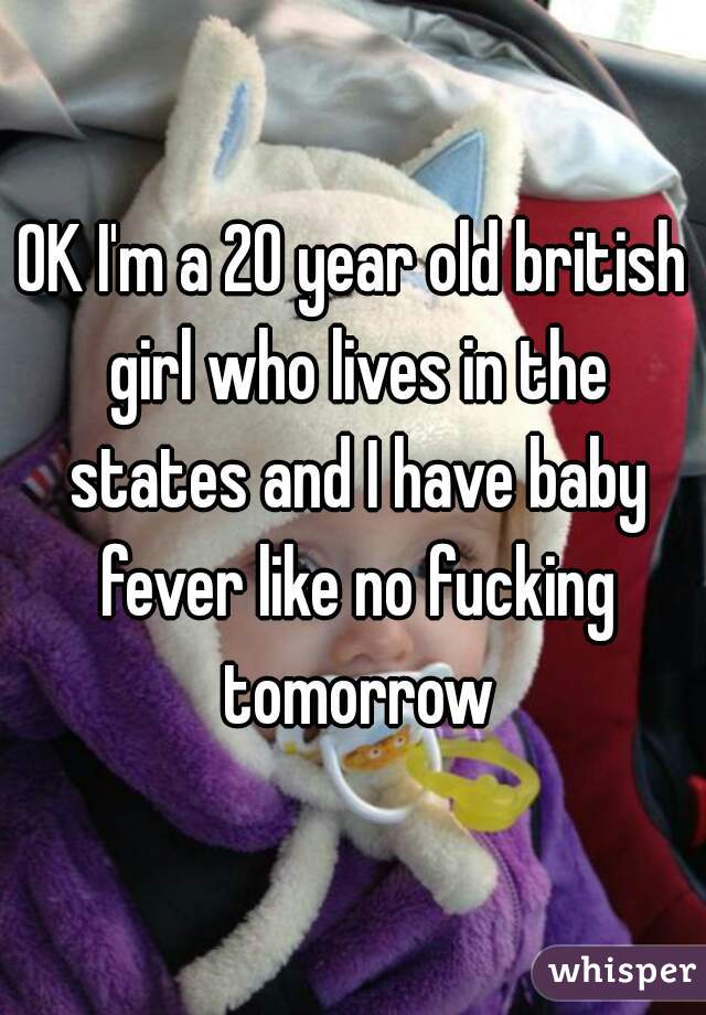 OK I'm a 20 year old british girl who lives in the states and I have baby fever like no fucking tomorrow
