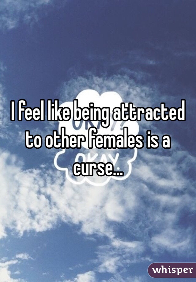 I feel like being attracted to other females is a curse...
