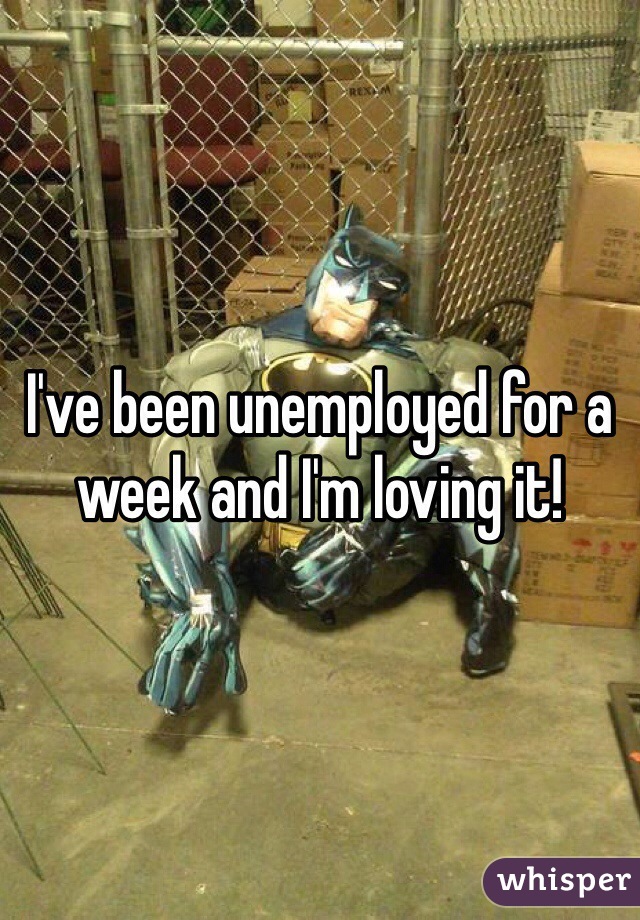 I've been unemployed for a week and I'm loving it!