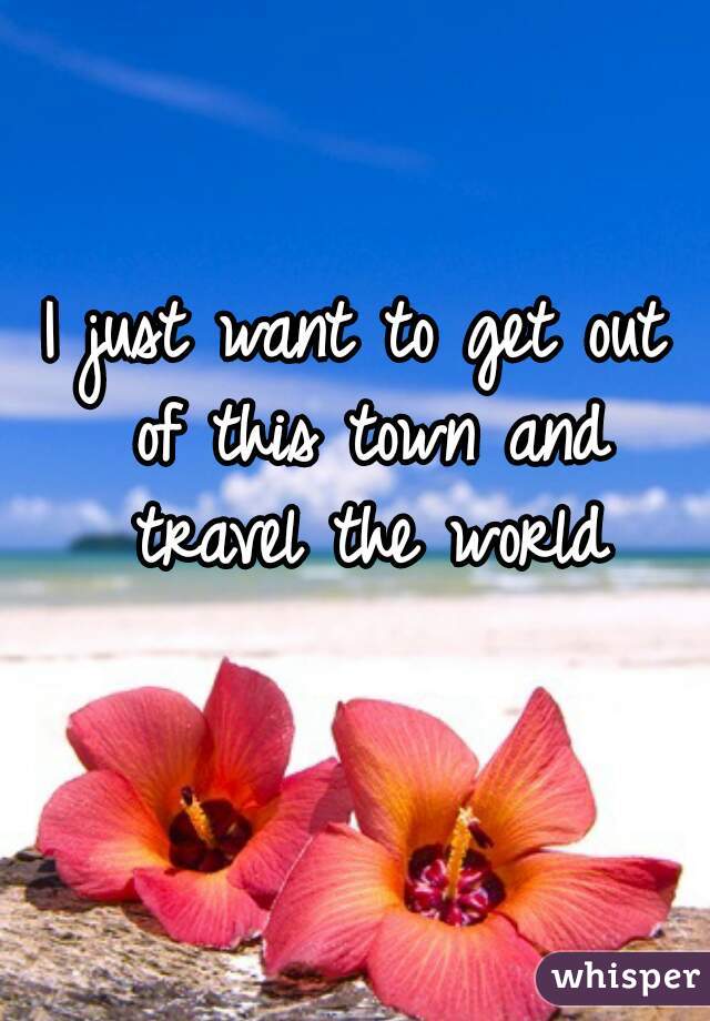 I just want to get out of this town and travel the world