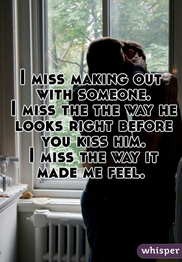 I miss making out with someone.
 I miss the the way he looks right before you kiss him.
 I miss the way it made me feel. 