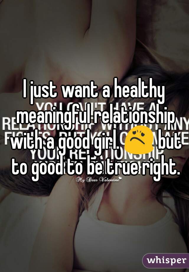 I just want a healthy meaningful relationship with a good girl. 😟 but to good to be true right.